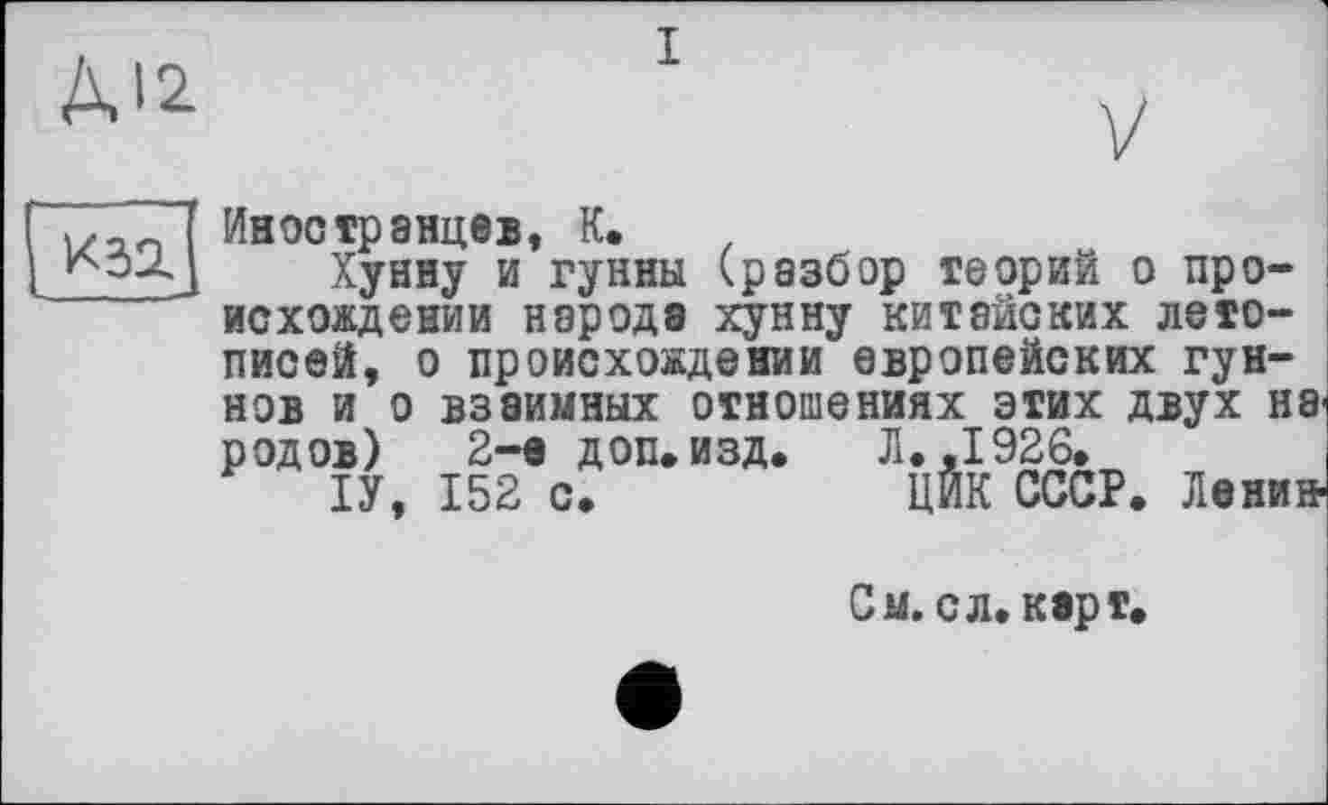 ﻿ДІ2
і
K32.
Иностранцев, К. .
Хунну и гунны (разбор теорий о происхождении народа хунну китайских летописей, о происхождении европейских гуннов и о взаимных отношениях этих двух Н8* родов) 2-а доп. изд. Л. ,1926.
ІУ, 152 о.	ЦЙК СССР. Ленин-
См. с л, карт,